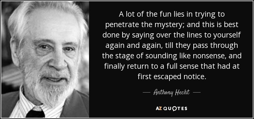A lot of the fun lies in trying to penetrate the mystery; and this is best done by saying over the lines to yourself again and again, till they pass through the stage of sounding like nonsense, and finally return to a full sense that had at first escaped notice. - Anthony Hecht