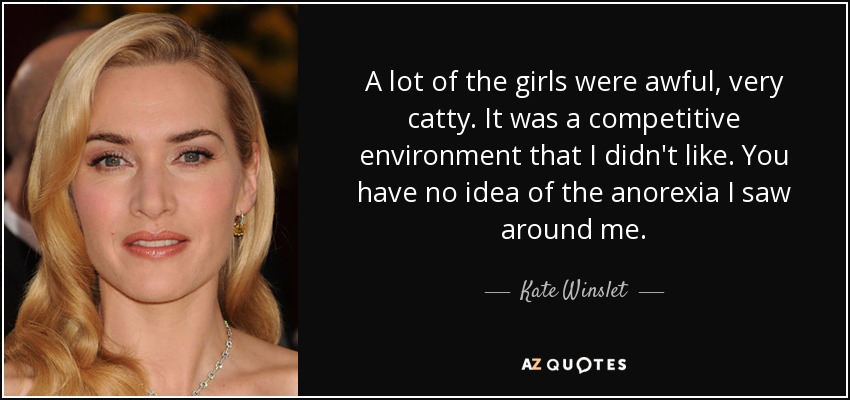 A lot of the girls were awful, very catty. It was a competitive environment that I didn't like. You have no idea of the anorexia I saw around me. - Kate Winslet