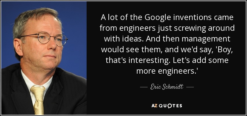 A lot of the Google inventions came from engineers just screwing around with ideas. And then management would see them, and we'd say, 'Boy, that's interesting. Let's add some more engineers.' - Eric Schmidt