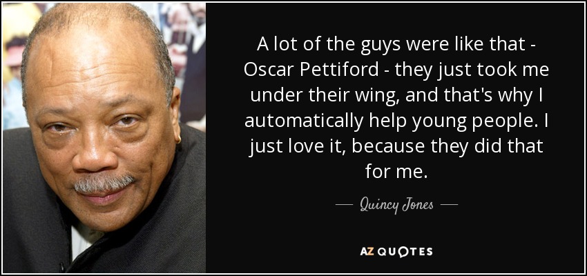 A lot of the guys were like that - Oscar Pettiford - they just took me under their wing, and that's why I automatically help young people. I just love it, because they did that for me. - Quincy Jones