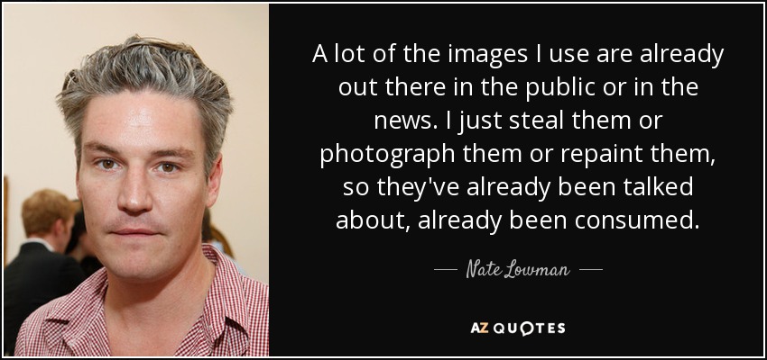 A lot of the images I use are already out there in the public or in the news. I just steal them or photograph them or repaint them, so they've already been talked about, already been consumed. - Nate Lowman