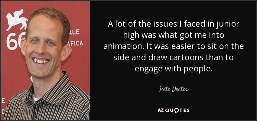 A lot of the issues I faced in junior high was what got me into animation. It was easier to sit on the side and draw cartoons than to engage with people. - Pete Docter