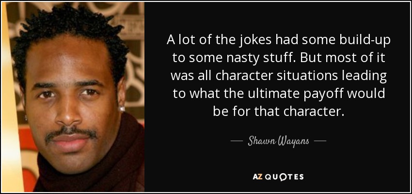A lot of the jokes had some build-up to some nasty stuff. But most of it was all character situations leading to what the ultimate payoff would be for that character. - Shawn Wayans