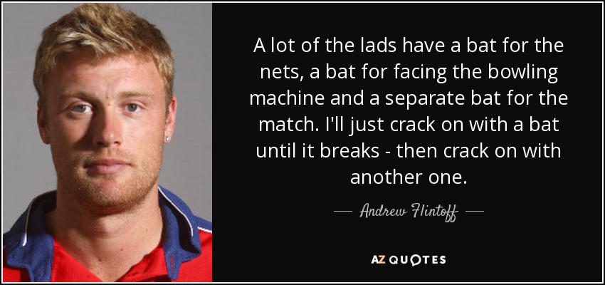A lot of the lads have a bat for the nets, a bat for facing the bowling machine and a separate bat for the match. I'll just crack on with a bat until it breaks - then crack on with another one. - Andrew Flintoff