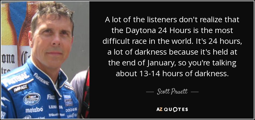 A lot of the listeners don't realize that the Daytona 24 Hours is the most difficult race in the world. It's 24 hours, a lot of darkness because it's held at the end of January, so you're talking about 13-14 hours of darkness. - Scott Pruett