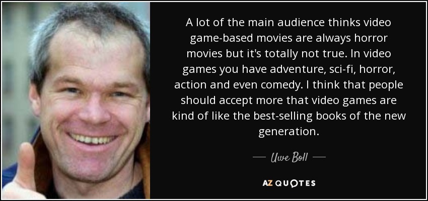 A lot of the main audience thinks video game-based movies are always horror movies but it's totally not true. In video games you have adventure, sci-fi, horror, action and even comedy. I think that people should accept more that video games are kind of like the best-selling books of the new generation. - Uwe Boll