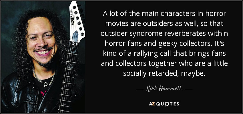 A lot of the main characters in horror movies are outsiders as well, so that outsider syndrome reverberates within horror fans and geeky collectors. It's kind of a rallying call that brings fans and collectors together who are a little socially retarded, maybe. - Kirk Hammett