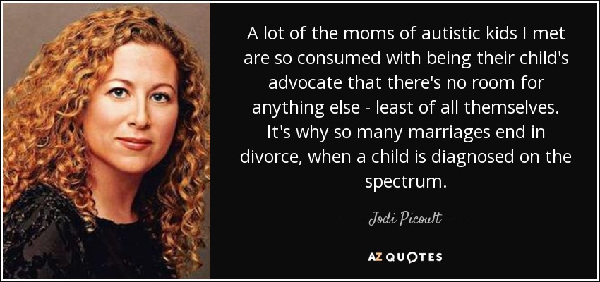 A lot of the moms of autistic kids I met are so consumed with being their child's advocate that there's no room for anything else - least of all themselves. It's why so many marriages end in divorce, when a child is diagnosed on the spectrum. - Jodi Picoult