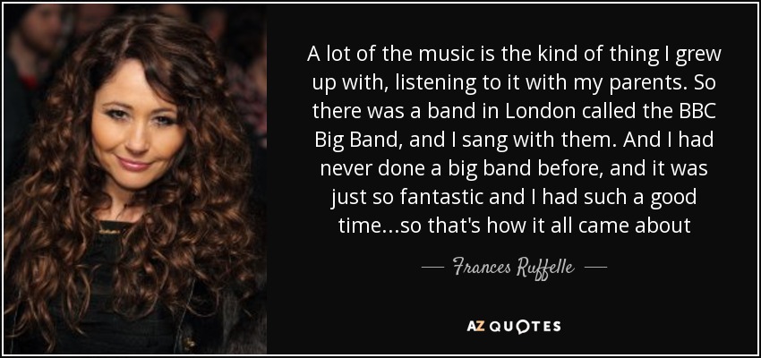 A lot of the music is the kind of thing I grew up with, listening to it with my parents. So there was a band in London called the BBC Big Band, and I sang with them. And I had never done a big band before, and it was just so fantastic and I had such a good time...so that's how it all came about - Frances Ruffelle