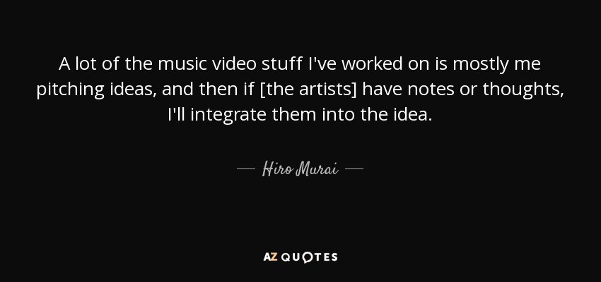 A lot of the music video stuff I've worked on is mostly me pitching ideas, and then if [the artists] have notes or thoughts, I'll integrate them into the idea. - Hiro Murai