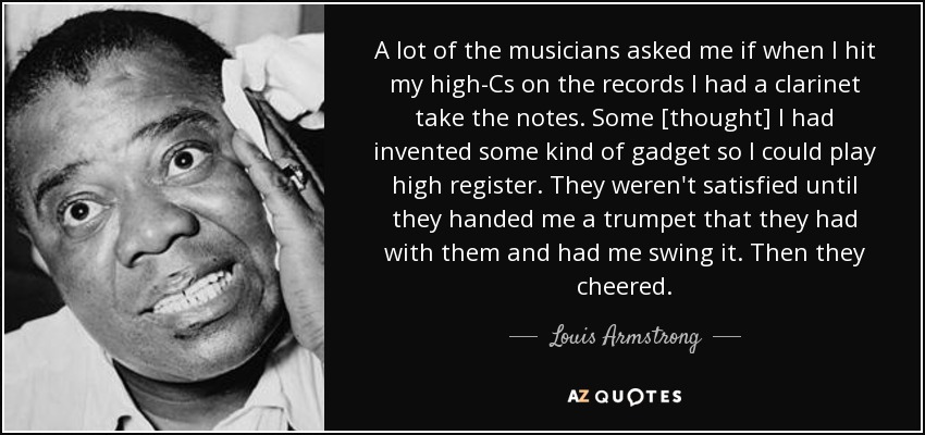 A lot of the musicians asked me if when I hit my high-Cs on the records I had a clarinet take the notes. Some [thought] I had invented some kind of gadget so I could play high register. They weren't satisfied until they handed me a trumpet that they had with them and had me swing it. Then they cheered. - Louis Armstrong