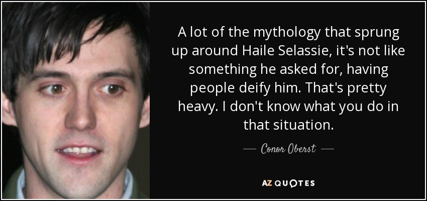 A lot of the mythology that sprung up around Haile Selassie, it's not like something he asked for, having people deify him. That's pretty heavy. I don't know what you do in that situation. - Conor Oberst