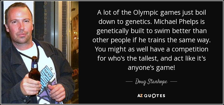 A lot of the Olympic games just boil down to genetics. Michael Phelps is genetically built to swim better than other people if he trains the same way. You might as well have a competition for who's the tallest, and act like it's anyone's game! - Doug Stanhope