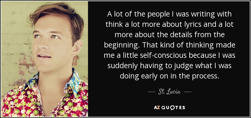 A lot of the people I was writing with think a lot more about lyrics and a lot more about the details from the beginning. That kind of thinking made me a little self-conscious because I was suddenly having to judge what I was doing early on in the process. - St. Lucia