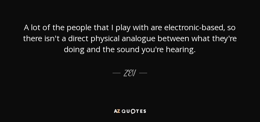 A lot of the people that I play with are electronic-based, so there isn't a direct physical analogue between what they're doing and the sound you're hearing. - Z'EV