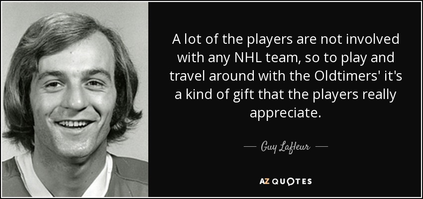 A lot of the players are not involved with any NHL team, so to play and travel around with the Oldtimers' it's a kind of gift that the players really appreciate. - Guy Lafleur