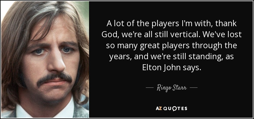 A lot of the players I'm with, thank God, we're all still vertical. We've lost so many great players through the years, and we're still standing, as Elton John says. - Ringo Starr
