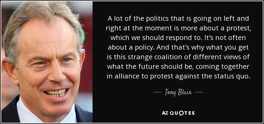 A lot of the politics that is going on left and right at the moment is more about a protest, which we should respond to. It's not often about a policy. And that's why what you get is this strange coalition of different views of what the future should be, coming together in alliance to protest against the status quo. - Tony Blair
