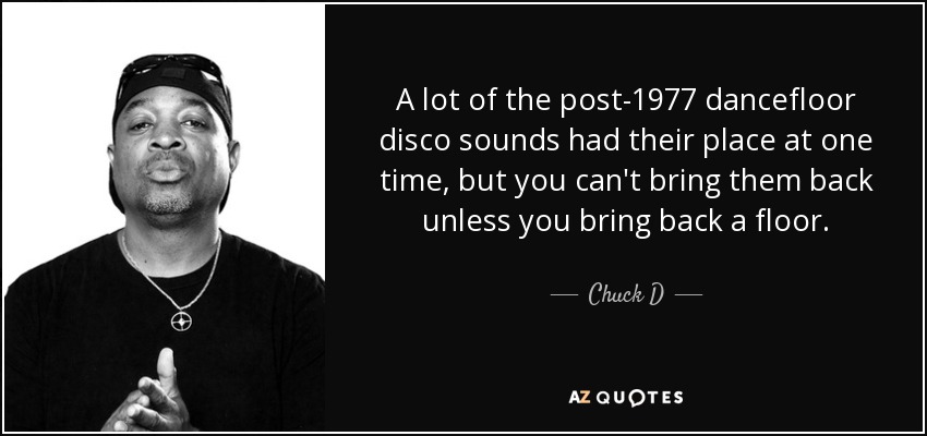 A lot of the post-1977 dancefloor disco sounds had their place at one time, but you can't bring them back unless you bring back a floor. - Chuck D