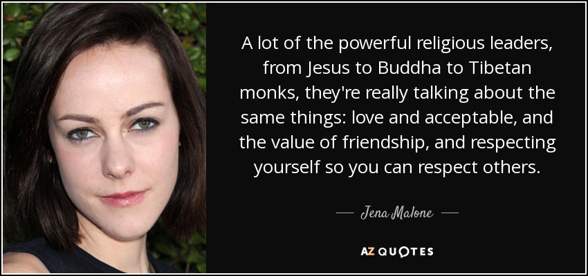 A lot of the powerful religious leaders, from Jesus to Buddha to Tibetan monks, they're really talking about the same things: love and acceptable, and the value of friendship, and respecting yourself so you can respect others. - Jena Malone