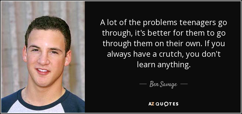 A lot of the problems teenagers go through, it's better for them to go through them on their own. If you always have a crutch, you don't learn anything. - Ben Savage