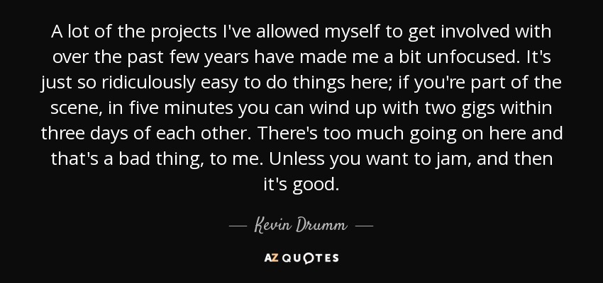 A lot of the projects I've allowed myself to get involved with over the past few years have made me a bit unfocused. It's just so ridiculously easy to do things here; if you're part of the scene, in five minutes you can wind up with two gigs within three days of each other. There's too much going on here and that's a bad thing, to me. Unless you want to jam, and then it's good. - Kevin Drumm