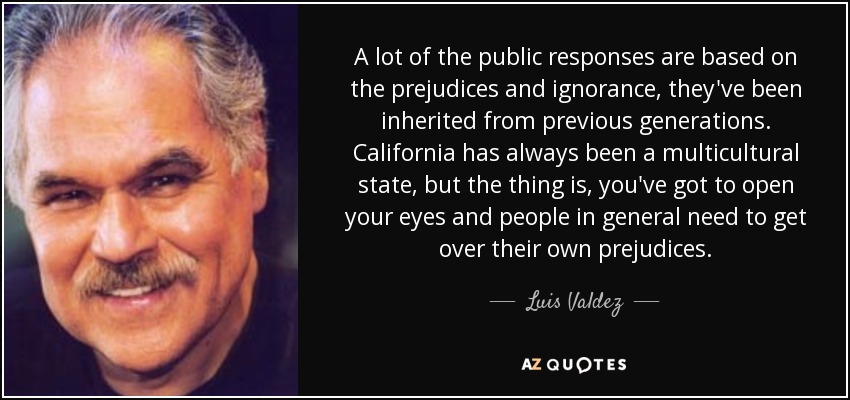 A lot of the public responses are based on the prejudices and ignorance, they've been inherited from previous generations. California has always been a multicultural state, but the thing is, you've got to open your eyes and people in general need to get over their own prejudices. - Luis Valdez