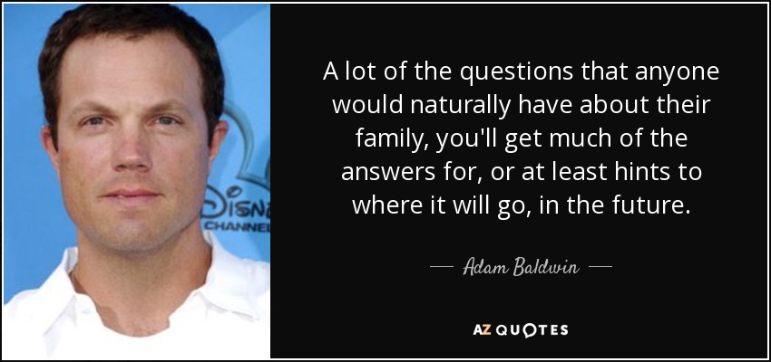 A lot of the questions that anyone would naturally have about their family, you'll get much of the answers for, or at least hints to where it will go, in the future. - Adam Baldwin