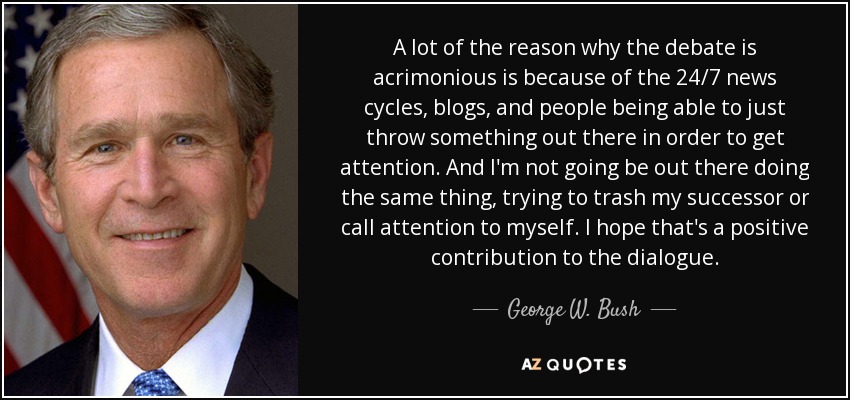 A lot of the reason why the debate is acrimonious is because of the 24/7 news cycles, blogs, and people being able to just throw something out there in order to get attention. And I'm not going be out there doing the same thing, trying to trash my successor or call attention to myself. I hope that's a positive contribution to the dialogue. - George W. Bush