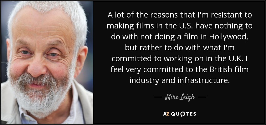 A lot of the reasons that I'm resistant to making films in the U.S. have nothing to do with not doing a film in Hollywood, but rather to do with what I'm committed to working on in the U.K. I feel very committed to the British film industry and infrastructure. - Mike Leigh