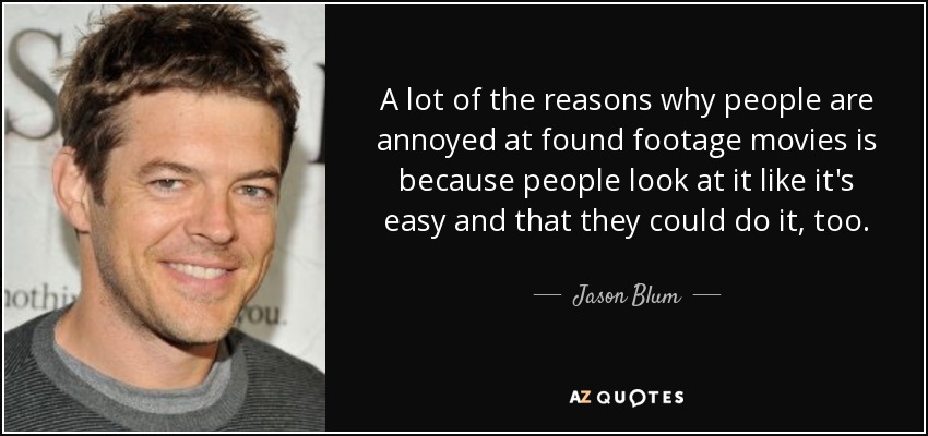 A lot of the reasons why people are annoyed at found footage movies is because people look at it like it's easy and that they could do it, too. - Jason Blum