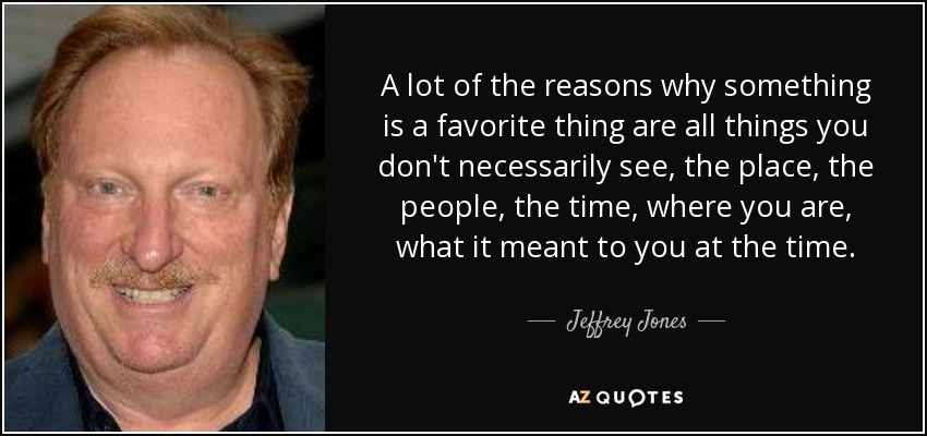A lot of the reasons why something is a favorite thing are all things you don't necessarily see, the place, the people, the time, where you are, what it meant to you at the time. - Jeffrey Jones