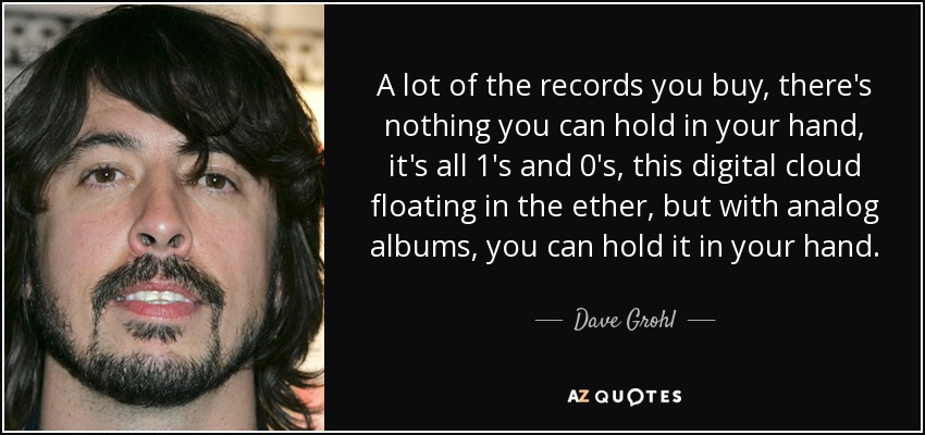 A lot of the records you buy, there's nothing you can hold in your hand, it's all 1′s and 0′s, this digital cloud floating in the ether, but with analog albums, you can hold it in your hand. - Dave Grohl