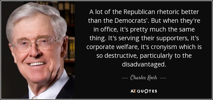 A lot of the Republican rhetoric better than the Democrats'. But when they're in office, it's pretty much the same thing. It's serving their supporters, it's corporate welfare, it's cronyism which is so destructive, particularly to the disadvantaged. - Charles Koch