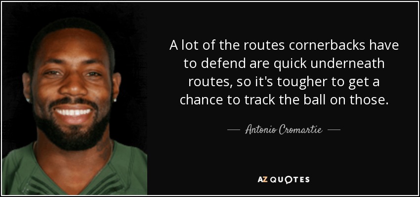 A lot of the routes cornerbacks have to defend are quick underneath routes, so it's tougher to get a chance to track the ball on those. - Antonio Cromartie