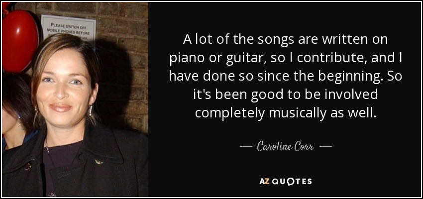 A lot of the songs are written on piano or guitar, so I contribute, and I have done so since the beginning. So it's been good to be involved completely musically as well. - Caroline Corr