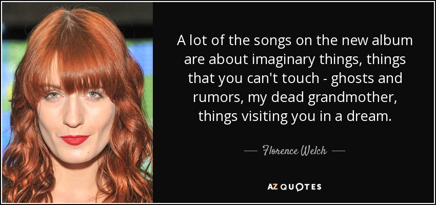 A lot of the songs on the new album are about imaginary things, things that you can't touch - ghosts and rumors, my dead grandmother, things visiting you in a dream. - Florence Welch