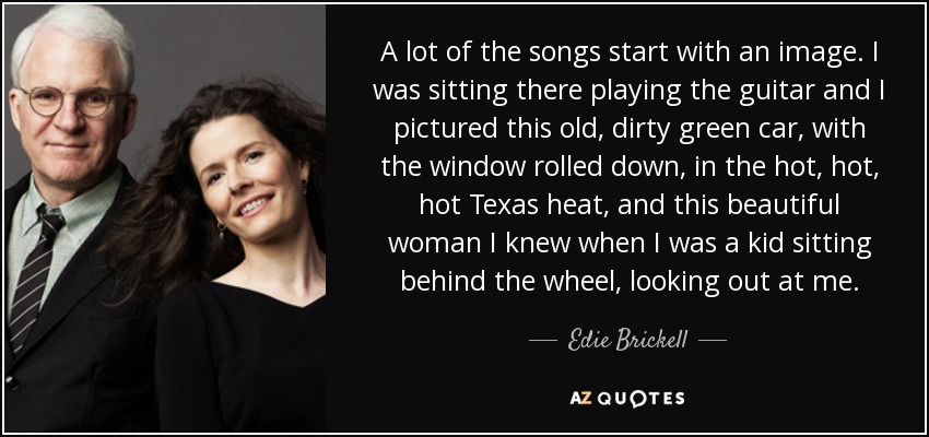 A lot of the songs start with an image. I was sitting there playing the guitar and I pictured this old, dirty green car, with the window rolled down, in the hot, hot, hot Texas heat, and this beautiful woman I knew when I was a kid sitting behind the wheel, looking out at me. - Edie Brickell