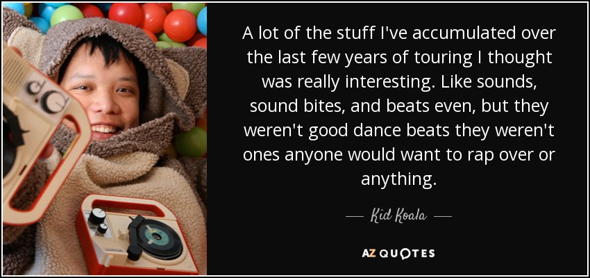 A lot of the stuff I've accumulated over the last few years of touring I thought was really interesting. Like sounds, sound bites, and beats even, but they weren't good dance beats they weren't ones anyone would want to rap over or anything. - Kid Koala