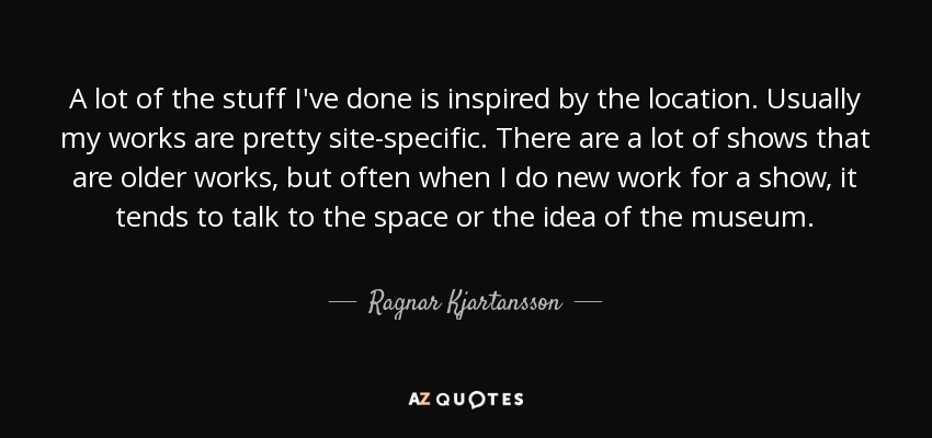 A lot of the stuff I've done is inspired by the location. Usually my works are pretty site-specific. There are a lot of shows that are older works, but often when I do new work for a show, it tends to talk to the space or the idea of the museum. - Ragnar Kjartansson