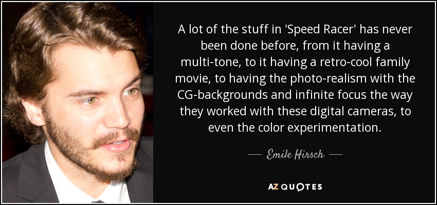 A lot of the stuff in 'Speed Racer' has never been done before, from it having a multi-tone, to it having a retro-cool family movie, to having the photo-realism with the CG-backgrounds and infinite focus the way they worked with these digital cameras, to even the color experimentation. - Emile Hirsch