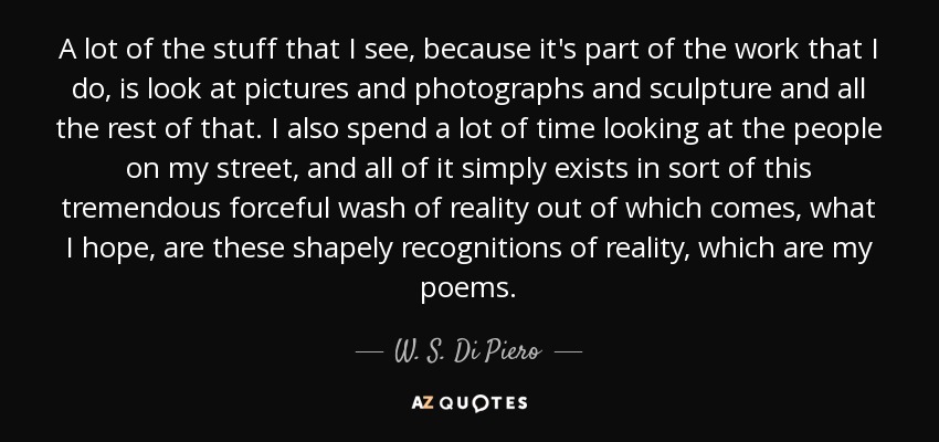 A lot of the stuff that I see, because it's part of the work that I do, is look at pictures and photographs and sculpture and all the rest of that. I also spend a lot of time looking at the people on my street, and all of it simply exists in sort of this tremendous forceful wash of reality out of which comes, what I hope, are these shapely recognitions of reality, which are my poems. - W. S. Di Piero