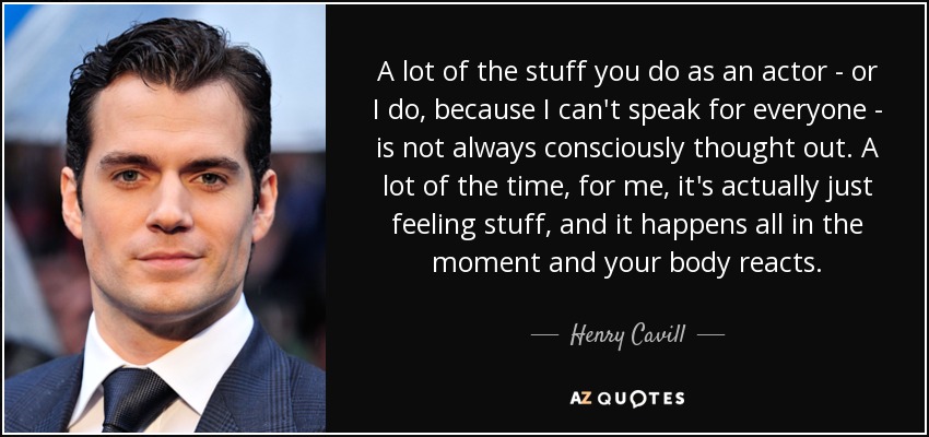 A lot of the stuff you do as an actor - or I do, because I can't speak for everyone - is not always consciously thought out. A lot of the time, for me, it's actually just feeling stuff, and it happens all in the moment and your body reacts. - Henry Cavill