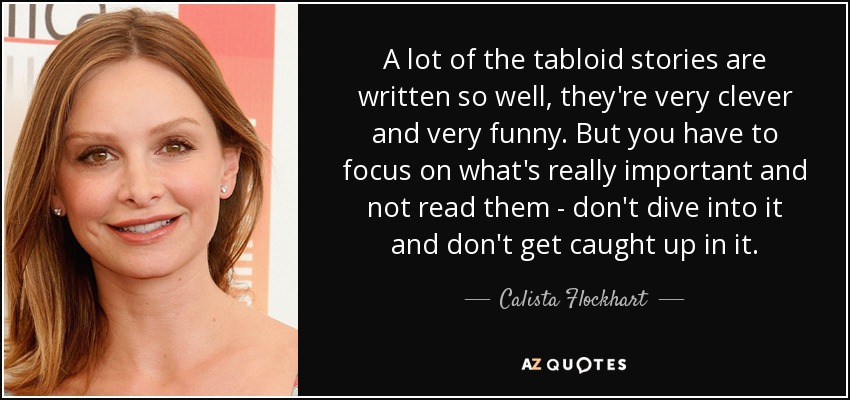 A lot of the tabloid stories are written so well, they're very clever and very funny. But you have to focus on what's really important and not read them - don't dive into it and don't get caught up in it. - Calista Flockhart