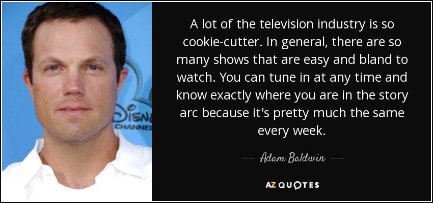 A lot of the television industry is so cookie-cutter. In general, there are so many shows that are easy and bland to watch. You can tune in at any time and know exactly where you are in the story arc because it's pretty much the same every week. - Adam Baldwin