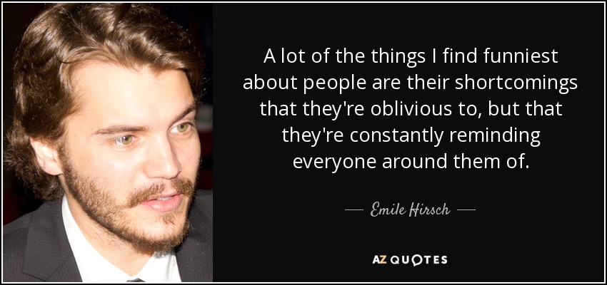A lot of the things I find funniest about people are their shortcomings that they're oblivious to, but that they're constantly reminding everyone around them of. - Emile Hirsch