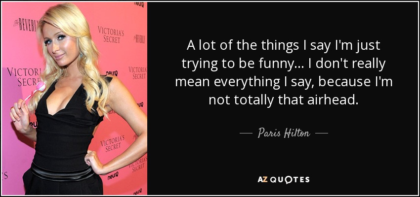 A lot of the things I say I'm just trying to be funny... I don't really mean everything I say, because I'm not totally that airhead. - Paris Hilton