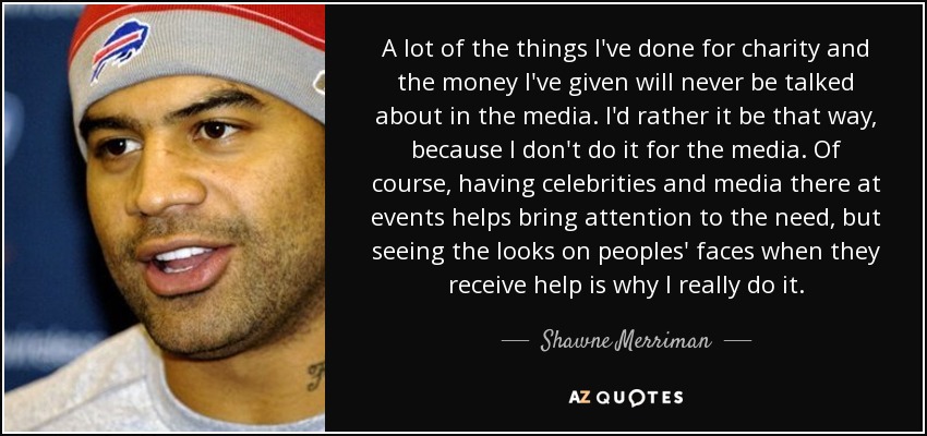 A lot of the things I've done for charity and the money I've given will never be talked about in the media. I'd rather it be that way, because I don't do it for the media. Of course, having celebrities and media there at events helps bring attention to the need, but seeing the looks on peoples' faces when they receive help is why I really do it. - Shawne Merriman