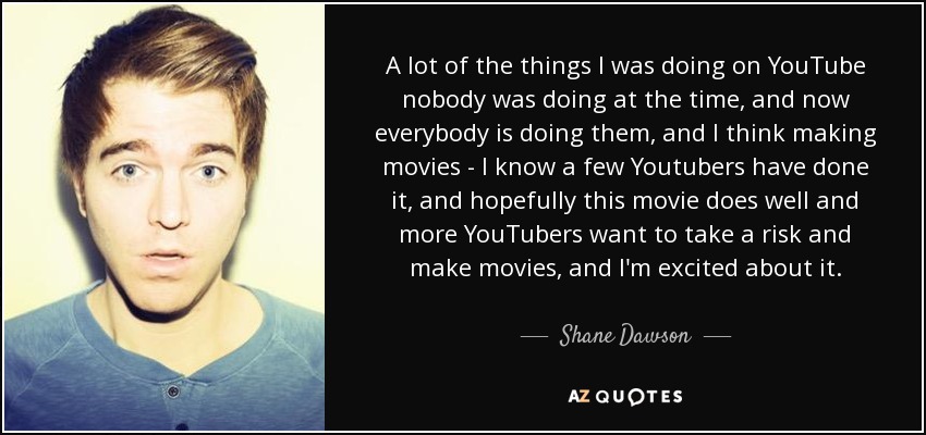 A lot of the things I was doing on YouTube nobody was doing at the time, and now everybody is doing them, and I think making movies - I know a few Youtubers have done it, and hopefully this movie does well and more YouTubers want to take a risk and make movies, and I'm excited about it. - Shane Dawson