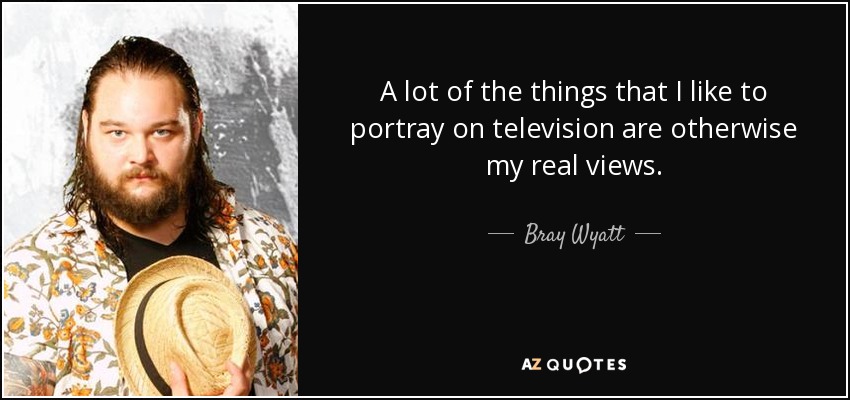 A lot of the things that I like to portray on television are otherwise my real views. - Bray Wyatt